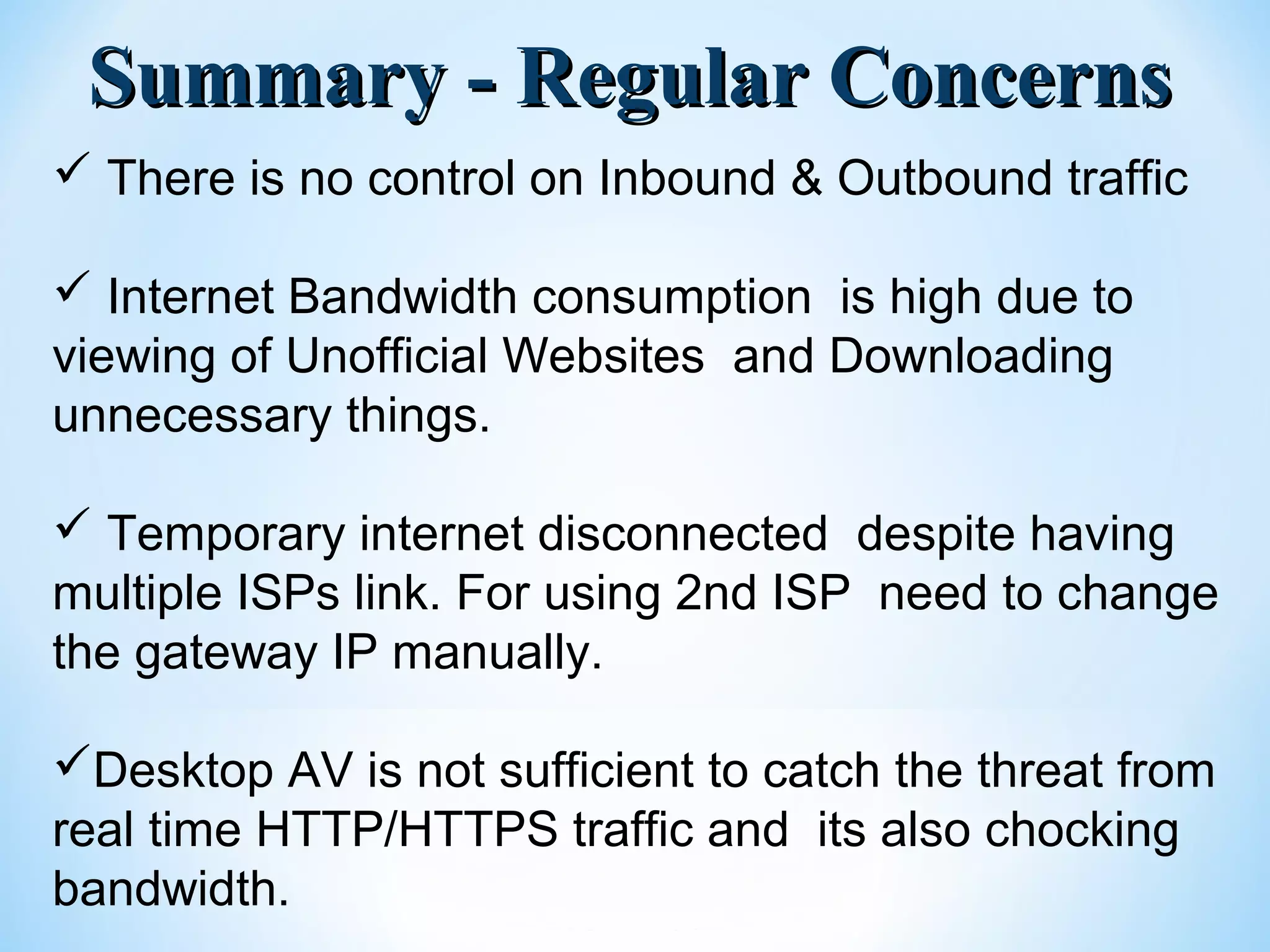 Summary - Regular ConcernsSummary - Regular Concerns
 There is no control on Inbound & Outbound traffic
 Internet Bandwidth consumption is high due to
viewing of Unofficial Websites and Downloading
unnecessary things.
 Temporary internet disconnected despite having
multiple ISPs link. For using 2nd ISP need to change
the gateway IP manually.
Desktop AV is not sufficient to catch the threat from
real time HTTP/HTTPS traffic and its also chocking
bandwidth.
 