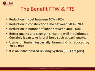 The Benefit FTW & FTS Reduction in cost between 10% - 20% Reduction in construction time between 50% - 70% Reduction in number of labor between 40% - 60% Better quality and strength since the wall in reinforced. Certainly it can take lateral force such as earthquake. Usage of timber (especially formwork) is reduced by 70% - 80% It is an industrialized Building System (IBS Category) 