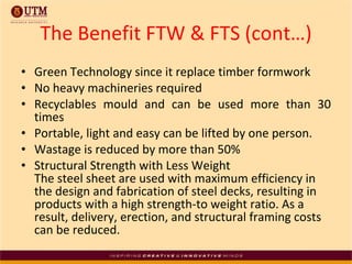 The Benefit FTW & FTS (cont…) Green Technology since it replace timber formwork  No heavy machineries required Recyclables mould and can be used more than 30 times Portable, light and easy can be lifted by one person. Wastage is reduced by more than 50% Structural Strength with Less Weight  The steel sheet are used with maximum efficiency in the design and fabrication of steel decks, resulting in products with a high strength-to weight ratio. As a result, delivery, erection, and structural framing costs can be reduced. 