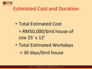 Total Estimated Cost  = RM50,000/bird house of size 25‘ x 12’ Total Estimated Workdays  = 30 days/bird house Estimated Cost and Duration 