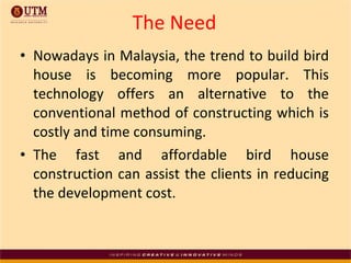 The   Need Nowadays in Malaysia, the trend to build bird house is becoming more popular. This technology offers an alternative to the conventional method of constructing which is costly and time consuming. The fast and affordable bird house construction can assist the clients in reducing the development cost. 