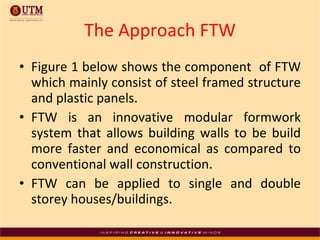 The Approach FTW Figure 1 below shows the component  of FTW which mainly consist of steel framed structure and plastic panels.  FTW is an innovative modular formwork system that allows building walls to be build more faster and economical as compared to conventional wall construction. FTW can be applied to single and double storey houses/buildings.  