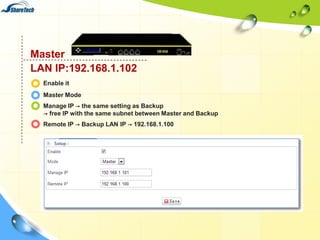 Master
LAN IP:192.168.1.102
Enable it
Master Mode
Manage IP → the same setting as Backup
→ free IP with the same subnet between Master and Backup
Remote IP → Backup LAN IP → 192.168.1.100

 