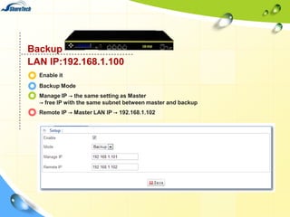 Backup
LAN IP:192.168.1.100
Enable it
Backup Mode
Manage IP → the same setting as Master
→ free IP with the same subnet between master and backup
Remote IP → Master LAN IP → 192.168.1.102

 