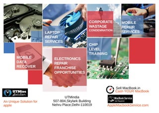 MOBILE
REPAIR
SERVICESLAPTOP
REPAIR
SERVICES
CORPORATE
WASTAGE
CONDEMNATION
CHIP
LEVEL
TRAINING
MOBILE
DATA
RECOVER
ELECTRONICS
REPAIR
FRANCHISE
OPPORTUNITIES
UTMindia
507-804,Skylark Building
Nehru Place,Delhi-110019
Cash YOUR MacBook
Sell MacBook.in
AppleMacbookService.com
An Unique Solution for
apple
 