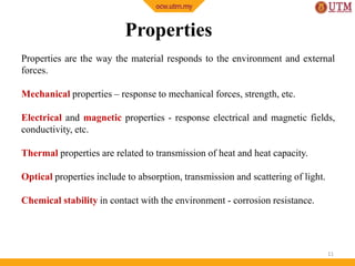Properties
Properties are the way the material responds to the environment and external
forces.
Mechanical properties – response to mechanical forces, strength, etc.
Electrical and magnetic properties - response electrical and magnetic fields,
conductivity, etc.
Thermal properties are related to transmission of heat and heat capacity.
Optical properties include to absorption, transmission and scattering of light.
Chemical stability in contact with the environment - corrosion resistance.

11

 