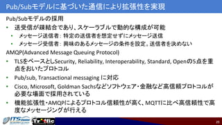 25
Pub/Subモデルに基づいた通信により拡張性を実現
Pub/Subモデルの採用
• 送受信が疎結合であり、スケーラブルで動的な構成が可能
• メッセージ送信者： 特定の送信者を想定せずにメッセージ送信
• メッセージ受信者： 興味のあるメッセージの条件を設定。送信者を決めない
AMQP(Advanced Message Queuing Protocol)
• TLSをベースとしSecurity, Reliability, Interoperability, Standard, Openの5点を重
点をおいたプロトコル
• Pub/sub, Transactional messaging に対応
• Cisco, Microsoft, Goldman Sachsなどソフトウェア・金融など高信頼プロトコルが
必要な場面で採用されている
• 機能拡張性・AMQPによるプロトコル信頼性が高く、MQTTに比べ高信頼性で高
度なメッセージングが行える
 