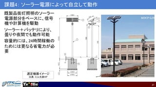 27
課題4： ソーラー電源によって自立して動作
既製品街灯照明のソーラー
電源部分をベースに、信号
機や計算機を駆動
ソーラー＋バッテリにより、
曇りや夜間でも動作可能
容量的には、24時間稼働の
ためには更なる省電力が必
要
選定機器イメージ
出典：エル光源HP
 
