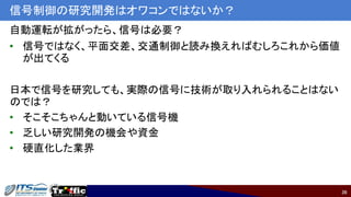 36
信号制御の研究開発はオワコンではないか？
自動運転が拡がったら、信号は必要？
• 信号ではなく、平面交差、交通制御と読み換えればむしろこれから価値
が出てくる
日本で信号を研究しても、実際の信号に技術が取り入れられることはない
のでは？
• そこそこちゃんと動いている信号機
• 乏しい研究開発の機会や資金
• 硬直化した業界
 