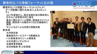 39
標準的なバス情報フォーマット広め隊
標準的なバス情報フォーマット（GTFS-JP）
データ整備に関わる有志によるコミュニ
ティ
2017年夏頃から、国交省検討会の関係者ら
を中心に自然発生的に誕生
普及に関わるツール開発、勉強会やイベント
開催、関係者への働きかけなどを継続的に
実施
チャットなどによる活発な情報交換
参加者
大学研究者
乗換案内サービスデータ整備担当
バス事業者向けツール開発者
公共交通コンサルタント
交通事業者職員
自治体職員 等 20名程度
 
