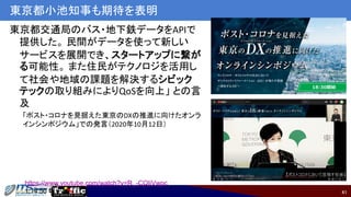 41
東京都小池知事も期待を表明
東京都交通局のバス・地下鉄データをAPIで
提供した。 民間がデータを使って新しい
サービスを展開でき、スタートアップに繋が
る可能性。 また住民がテクノロジを活用し
て社会や地域の課題を解決するシビック
テックの取り組みによりQoSを向上」 との言
及
「ポスト・コロナを見据えた東京のDXの推進に向けたオンラ
インシンポジウム」での発言（2020年10月12日）
https://www.youtube.com/watch?v=R_-CQIiVwpc
1:14:50 頃〜
 