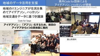 43
地域のデータ活用を支援
地域のITエンジニアが住民を集
めてアイデアソン、ハッカソン
地域交通をデータに基づき議論
富山県資料
Code for Saga
 