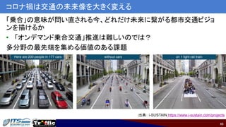 45
コロナ禍は交通の未来像を大きく変える
「乗合」の意味が問い直される今、どれだけ未来に繋がる都市交通ビジョ
ンを描けるか
• 「オンデマンド乗合交通」推進は難しいのでは？
多分野の最先端を集める価値のある課題
出典： i-SUSTAIN https://www.i-sustain.com/projects
 