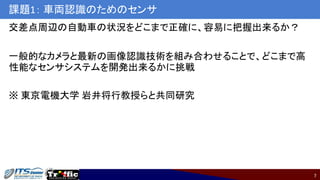 7
課題1： 車両認識のためのセンサ
交差点周辺の自動車の状況をどこまで正確に、容易に把握出来るか？
一般的なカメラと最新の画像認識技術を組み合わせることで、どこまで高
性能なセンサシステムを開発出来るかに挑戦
※ 東京電機大学 岩井将行教授らと共同研究
 