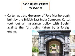 • Carter was the Governor of Fort Marlborough,
built by the British East India Company. Carter
took out an insurance policy with Boehm
against the fort being taken by a foreign
enemy.
CASE STUDY- CARTER
Vs BOEHM
 