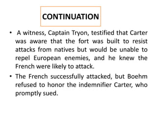 • A witness, Captain Tryon, testified that Carter
was aware that the fort was built to resist
attacks from natives but would be unable to
repel European enemies, and he knew the
French were likely to attack.
• The French successfully attacked, but Boehm
refused to honor the indemnifier Carter, who
promptly sued.
CONTINUATION
 