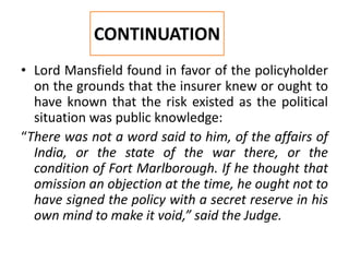 • Lord Mansfield found in favor of the policyholder
on the grounds that the insurer knew or ought to
have known that the risk existed as the political
situation was public knowledge:
“There was not a word said to him, of the affairs of
India, or the state of the war there, or the
condition of Fort Marlborough. If he thought that
omission an objection at the time, he ought not to
have signed the policy with a secret reserve in his
own mind to make it void,” said the Judge.
CONTINUATION
 