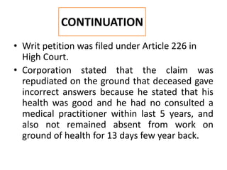 • Writ petition was filed under Article 226 in
High Court.
• Corporation stated that the claim was
repudiated on the ground that deceased gave
incorrect answers because he stated that his
health was good and he had no consulted a
medical practitioner within last 5 years, and
also not remained absent from work on
ground of health for 13 days few year back.
CONTINUATION
 