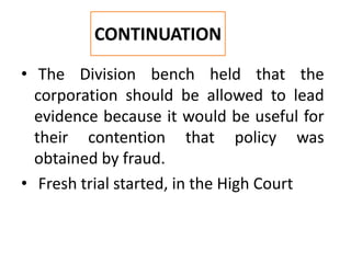 • The Division bench held that the
corporation should be allowed to lead
evidence because it would be useful for
their contention that policy was
obtained by fraud.
• Fresh trial started, in the High Court
CONTINUATION
 
