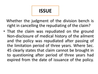 Whether the judgment of the division bench is
right in cancelling the repudiating of the claim?
• That the claim was repudiated on the ground
Non-disclosure of medical history of the ailment
and the policy was repudiated after passing of
the limitation period of three years. Where Sec.
45 clearly states that claim cannot be brought in
to questioning after period of three years had
expired from the date of issuance of the policy.
ISSUE
 