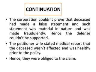 • The corporation couldn’t prove that deceased
had made a false statement and such
statement was material in nature and was
made fraudulently, Hence the defense
couldn’t be supported.
• The petitioner wife stated medical report that
the deceased wasn’t affected and was healthy
prior to the policy.
• Hence, they were obliged to the claim.
CONTINUATION
 