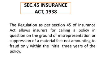 The Regulation as per section 45 of Insurance
Act allows insurers for calling a policy in
question on the ground of misrepresentation or
suppression of a material fact not amounting to
fraud only within the initial three years of the
policy.
SEC.45 INSURANCE
ACT, 1938
 