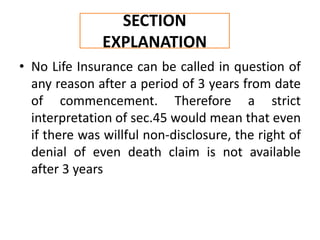 • No Life Insurance can be called in question of
any reason after a period of 3 years from date
of commencement. Therefore a strict
interpretation of sec.45 would mean that even
if there was willful non-disclosure, the right of
denial of even death claim is not available
after 3 years
SECTION
EXPLANATION
 