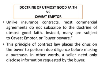 • Unlike insurance contracts, most commercial
agreements do not subscribe to the doctrine of
utmost good faith. Instead, many are subject
to Caveat Emptor, or "buyer beware."
• This principle of contract law places the onus on
the buyer to perform due diligence before making
a purchase. In other words, a seller need only
disclose information requested by the buyer.
DOCTRINE OF UTMOST GOOD FAITH
VS
CAVEAT EMPTOR
 
