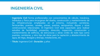 INGENIERÍA CIVIL
 Ingeniería Civil forma profesionales con conocimientos de cálculo, mecánica,
hidráulica y física para encargarse del diseño, construcción y mantenimiento de
las infraestructuras emplazadas en el entorno, incluyendo carreteras,
ferrocarriles, puentes, canales, presas, puertos, aeropuertos, diques y otras
construcciones relacionadas. El Ingeniero Civil está capacitado para realizar
estudios de factibilidad, proyectos, dirección, inspección, construcción y
mantenimiento de edificios, de estructuras y obras civiles de todo tipo como
puentes, carreteras, y otro tipo de obras para la captación y abastecimiento de
agua, de riego, desagüe y drenaje, instalaciones, etc.
 Título: Ingeniero Civil - Duración: 5 años
 