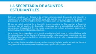 LA SECRETARÍA DE ASUNTOS
ESTUDIANTILES
 Entre sus objetivos se destaca el de brindar asistencia social de acuerdo a la situación y
necesidad de la población estudiantil, para ello cuenta con un programa de becas con
presupuesto propio.Además brindamos información sobre las distintas opciones de becas.
 El área de salud participa de la Comisión Interuniversitaria de Discapacidad y Derechos
Humanos con el objetivo de desarrollar estrategias para la accesibilidad académica de
personas con discapacidad. En este marco anualmente se realizan actividades asistenciales,
preventivas y atendiendo casos particulares.
 La actividad deportiva colabora con uno de sus objetivos básicos de la Universidad que es la
formación íntegra del ser humano. Practicar deporte en la universidad nos otorga más que
beneficios físicos, ya que también es un medio para formarse en valores y para adquirir ciertas
habilidades sociales.
 La necesidad de vincular al estudiante con la comunidad se lleva a cabo a través de distintos
programas de voluntariado, coordinando acciones que fortalecen estos lazos.
 