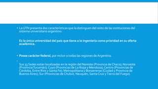 • La UTN presenta dos características que la distinguen del resto de las instituciones del
sistema universitario argentino:
Es la única universidad del país que tiene a la ingeniería como prioridad en su oferta
académica.
• Posee carácter federal, por incluir a todas las regiones de Argentina.

Sus 33 Sedes están localizadas en la región del Noreste (Provincia de Chaco); Noroeste
(ProvinciaTucumán); Cuyo (Provincias de La Rioja y Mendoza); Centro (Provincias de
Córdoba, Entre Ríos y Santa Fe); Metropolitana y Bonaerense (Ciudad y Provincia de
Buenos Aires); Sur (Provincias de Chubut, Neuquén, Santa Cruz yTierra del Fuego).
 