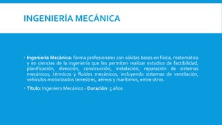 INGENIERÍA MECÁNICA
 Ingeniería Mecánica: forma profesionales con sólidas bases en física, matemática
y en ciencias de la ingeniería que les permiten realizar estudios de factibilidad,
planificación, dirección, construcción, instalación, reparación de sistemas
mecánicos, térmicos y fluidos mecánicos, incluyendo sistemas de ventilación,
vehículos motorizados terrestres, aéreos y marítimos, entre otros.
 Título: Ingeniero Mecánico - Duración: 5 años
 