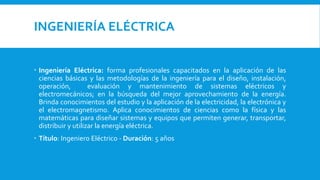 INGENIERÍA ELÉCTRICA
 Ingeniería Eléctrica: forma profesionales capacitados en la aplicación de las
ciencias básicas y las metodologías de la ingeniería para el diseño, instalación,
operación, evaluación y mantenimiento de sistemas eléctricos y
electromecánicos; en la búsqueda del mejor aprovechamiento de la energía.
Brinda conocimientos del estudio y la aplicación de la electricidad, la electrónica y
el electromagnetismo. Aplica conocimientos de ciencias como la física y las
matemáticas para diseñar sistemas y equipos que permiten generar, transportar,
distribuir y utilizar la energía eléctrica.
 Título: Ingeniero Eléctrico - Duración: 5 años
 