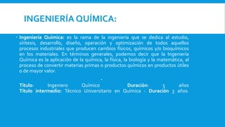 INGENIERÍA QUÍMICA:
 Ingeniería Química: es la rama de la ingeniería que se dedica al estudio,
síntesis, desarrollo, diseño, operación y optimización de todos aquellos
procesos industriales que producen cambios físicos, químicos y/o bioquímicos
en los materiales. En términos generales, podemos decir que la Ingeniería
Química es la aplicación de la química, la física, la biología y la matemática, al
proceso de convertir materias primas o productos químicos en productos útiles
o de mayor valor.

Título: Ingeniero Químico Duración: 5 años
Título intermedio: Técnico Universitario en Química - Duración 3 años.
 