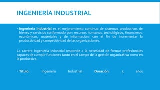 INGENIERÍA INDUSTRIAL
 Ingeniería Industrial es el mejoramiento continuo de sistemas productivos de
bienes y servicios conformado por: recursos humanos, tecnológicos, financieros,
económicos, materiales y de información; con el fin de incrementar la
productividad y competitividad de las organizaciones.
La carrera Ingeniería Industrial responde a la necesidad de formar profesionales
capaces de cumplir funciones tanto en el campo de la gestión organizativa como en
la productiva.
 Título: Ingeniero Industrial Duración: 5 años
 