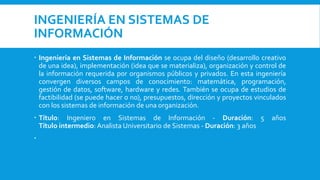 INGENIERÍA EN SISTEMAS DE
INFORMACIÓN
 Ingeniería en Sistemas de Información se ocupa del diseño (desarrollo creativo
de una idea), implementación (idea que se materializa), organización y control de
la información requerida por organismos públicos y privados. En esta ingeniería
convergen diversos campos de conocimiento: matemática, programación,
gestión de datos, software, hardware y redes. También se ocupa de estudios de
factibilidad (se puede hacer o no), presupuestos, dirección y proyectos vinculados
con los sistemas de información de una organización.
 Título: Ingeniero en Sistemas de Información - Duración: 5 años
Título intermedio: Analista Universitario de Sistemas - Duración: 3 años

 