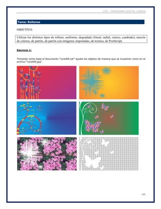 UTN – PROGRAMA DIGITAL JUNIOR
- 10-
Tema: Rellenos
OBJETIVO:
Utilizar los distintos tipos de relleno, uniforme, degradado (lineal, radial, cónico, cuadrado), mezcla
de colores, de patrón, de patrón con imágenes importadas, de textura, de PostScript.
Ejercicio 1:
Tomando como base el documento “corel09.cdr” ajuste los objetos de manera que se muestren como en el
archivo “corel09.jpg”.
 