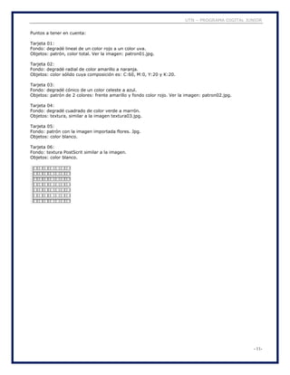 UTN – PROGRAMA DIGITAL JUNIOR
- 11-
Puntos a tener en cuenta:
Tarjeta 01:
Fondo: degradé lineal de un color rojo a un color uva.
Objetos: patrón, color total. Ver la imagen: patron01.jpg.
Tarjeta 02:
Fondo: degradé radial de color amarillo a naranja.
Objetos: color sólido cuya composición es: C:60, M:0, Y:20 y K:20.
Tarjeta 03:
Fondo: degradé cónico de un color celeste a azul.
Objetos: patrón de 2 colores: frente amarillo y fondo color rojo. Ver la imagen: patron02.jpg.
Tarjeta 04:
Fondo: degradé cuadrado de color verde a marrón.
Objetos: textura, similar a la imagen textura03.jpg.
Tarjeta 05:
Fondo: patrón con la imagen importada flores. Jpg.
Objetos: color blanco.
Tarjeta 06:
Fondo: textura PostScrit similar a la imagen.
Objetos: color blanco.
 