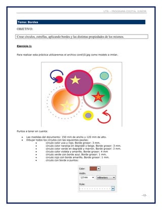 UTN – PROGRAMA DIGITAL JUNIOR
- 12-
Tema: Bordes
OBJETIVO:
Crear círculos, estrellas, aplicando bordes y las distintas propiedades de los mismos.
Ejercicio 1:
Para realizar esta práctica utilizaremos el archivo corel10.jpg como modelo a imitar.
Puntos a tener en cuenta:
 Las medidas del documento: 150 mm de ancho y 120 mm de alto.
 Dibujar todos los círculos con las siguientes pautas:
 círculo color uva y rojo. Borde grosor: 3 mm.
 círculo color naranja en degradé y beige. Borde grosor: 3 mm.
 círculo color verde en degradé y marrón. Borde grosor: 3 mm.
 círculo color violeta y amarillo. Borde grosor: 4 mm
 circulo verde con borde azul. Borde grosor: 1 mm.
 circulo rojo con borde amarillo. Borde grosor: 1 mm.
 círculo con borde a puntos:
 