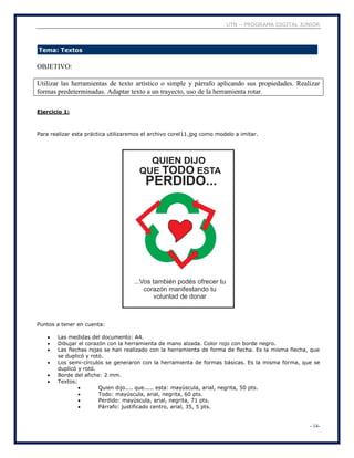 UTN – PROGRAMA DIGITAL JUNIOR
- 14-
Tema: Textos
OBJETIVO:
Utilizar las herramientas de texto artístico o simple y párrafo aplicando sus propiedades. Realizar
formas predeterminadas. Adaptar texto a un trayecto, uso de la herramienta rotar.
Ejercicio 1:
Para realizar esta práctica utilizaremos el archivo corel11.jpg como modelo a imitar.
Puntos a tener en cuenta:
 Las medidas del documento: A4.
 Dibujar el corazón con la herramienta de mano alzada. Color rojo con borde negro.
 Las flechas rojas se han realizado con la herramienta de forma de flecha. Es la misma flecha, que
se duplicó y rotó.
 Los semi-círculos se generaron con la herramienta de formas básicas. Es la misma forma, que se
duplicó y rotó.
 Borde del afiche: 2 mm.
 Textos:
 Quien dijo.... que..... esta: mayúscula, arial, negrita, 50 pts.
 Todo: mayúscula, arial, negrita, 60 pts.
 Perdido: mayúscula, arial, negrita, 71 pts.
 Párrafo: justificado centro, arial, 35, 5 pts.
 