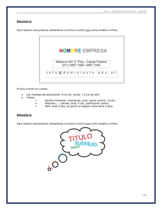 UTN – PROGRAMA DIGITAL JUNIOR
- 15-
Ejercicio 2:
Para realizar esta práctica utilizaremos el archivo corel12.jpg como modelo a imitar.
Puntos a tener en cuenta:
 Las medidas del documento: 9 cm de ancho x 5 cm de alto.
 Textos:
 Nombre Empresa: mayúscula, arial, varios colores, 15 pts.
 Medrano....: párrafo, arial, 9 pts, justificación centro.
 Mail: Arial, 9 pts, se aplicó un espacio entre letra y letra.
Ejercicio 3:
Para realizar esta práctica utilizaremos el archivo corel13.jpg como modelo a imitar.
 