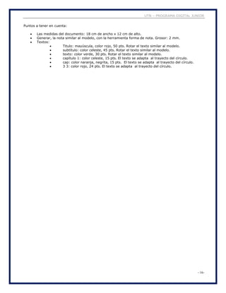 UTN – PROGRAMA DIGITAL JUNIOR
- 16-
Puntos a tener en cuenta:
 Las medidas del documento: 18 cm de ancho x 12 cm de alto.
 Generar, la nota similar al modelo, con la herramienta forma de nota. Grosor: 2 mm.
 Textos:
 Titulo: mayúscula, color rojo, 50 pts. Rotar el texto similar al modelo.
 subtítulo: color celeste, 45 pts. Rotar el texto similar al modelo.
 texto: color verde, 30 pts. Rotar el texto similar al modelo.
 capítulo 1: color celeste, 15 pts. El texto se adapta al trayecto del círculo.
 cap: color naranja, negrita, 15 pts. El texto se adapta al trayecto del círculo.
 3 3: color rojo, 24 pts. El texto se adapta al trayecto del círculo.
 