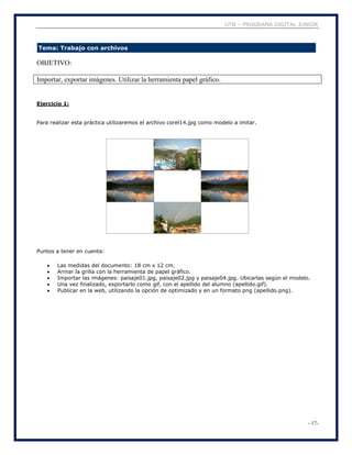 UTN – PROGRAMA DIGITAL JUNIOR
- 17-
Tema: Trabajo con archivos
OBJETIVO:
Importar, exportar imágenes. Utilizar la herramienta papel gráfico.
Ejercicio 1:
Para realizar esta práctica utilizaremos el archivo corel14.jpg como modelo a imitar.
Puntos a tener en cuenta:
 Las medidas del documento: 18 cm x 12 cm.
 Armar la grilla con la herramienta de papel gráfico.
 Importar las imágenes: paisaje01.jpg, paisaje02.jpg y paisaje04.jpg. Ubicarlas según el modelo.
 Una vez finalizado, exportarlo como gif, con el apellido del alumno (apellido.gif).
 Publicar en la web, utilizando la opción de optimizado y en un formato png (apellido.png).
 