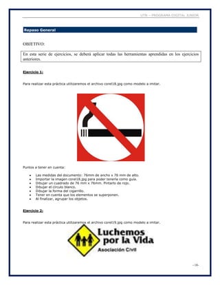 UTN – PROGRAMA DIGITAL JUNIOR
- 18-
Repaso General
OBJETIVO:
En esta serie de ejercicios, se deberá aplicar todas las herramientas aprendidas en los ejercicios
anteriores.
Ejercicio 1:
Para realizar esta práctica utilizaremos el archivo corel18.jpg como modelo a imitar.
Puntos a tener en cuenta:
 Las medidas del documento: 76mm de ancho x 76 mm de alto.
 Importar la imagen corel18.jpg para poder tenerla como guía.
 Dibujar un cuadrado de 76 mm x 76mm. Pintarlo de rojo.
 Dibujar el círculo blanco.
 Dibujar la forma del cigarrillo.
 Tener en cuenta que los elementos se superponen.
 Al finalizar, agrupar los objetos.
Ejercicio 2:
Para realizar esta práctica utilizaremos el archivo corel19.jpg como modelo a imitar.
 
