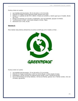 UTN – PROGRAMA DIGITAL JUNIOR
- 19-
Puntos a tener en cuenta:
 Las medidas del documento: 28 cm de ancho x 12 cm de alto.
 Importar la imagen corel19.jpg para poder tenerla como guía.
 Dibujar un cuadrado de 80 mm x 80mm. Pintarlo de amarillo y rotarlo igual que el modelo. Borde
de 3 mm.
 Dibujar las personas con círculos y rectángulos. Una vez finalizado, agrupar el símbolo.
 “Luchemos por la Vida”: Letra book antigua o similar, 78pts.
 Asociación Civil: arial, 52 pts.
Ejercicio 3:
Para realizar esta práctica utilizaremos el archivo corel20.jpg como modelo a imitar.
Puntos a tener en cuenta:
 Las medidas del documento: 15 cm de ancho x 21 cm de alto.
 Importar la imagen corel20.jpg y sobre la misma dibujar a mano alzada el mapa.
 Greenpeace: escribir el texto con alguna fuente similar o arial. Tamaño de 50 pts.
 Con la herramienta de formas básicas y formas de flechas, generar las 3 flechas verdes. Una vez
armadas, agruparlas.
 