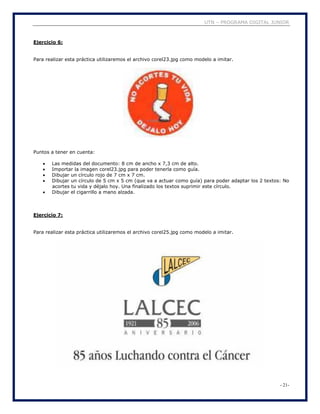 UTN – PROGRAMA DIGITAL JUNIOR
- 21-
Ejercicio 6:
Para realizar esta práctica utilizaremos el archivo corel23.jpg como modelo a imitar.
Puntos a tener en cuenta:
 Las medidas del documento: 8 cm de ancho x 7,3 cm de alto.
 Importar la imagen corel23.jpg para poder tenerla como guía.
 Dibujar un círculo rojo de 7 cm x 7 cm.
 Dibujar un círculo de 5 cm x 5 cm (que va a actuar como guía) para poder adaptar los 2 textos: No
acortes tu vida y déjalo hoy. Una finalizado los textos suprimir este círculo.
 Dibujar el cigarrillo a mano alzada.
Ejercicio 7:
Para realizar esta práctica utilizaremos el archivo corel25.jpg como modelo a imitar.
 