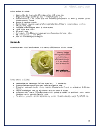 UTN – PROGRAMA DIGITAL JUNIOR
- 22-
Puntos a tener en cuenta:
 Las medidas del documento: 14 cm de ancho x 10,5 cm de alto.
 Importar la imagen corel25.jpg para poder tenerla como guía.
 Dibujar el círculo, y los círculos que sean necesarios para generar esa forma y pintarlos con los
colores blanco y celeste.
 Dibujar la bandera amarilla.
 Escribir Lalcec, y que se adapte a la forma de la bandera. Utilizar la herramienta de envolver.
 LALCEC: arial, 41pts.
 Dibujar el rectángulo gris, arriba el circulo blanco.
 1921, 2006: arial, 12pts.
 85: arial, 24pts.
 Aniversario: Arial, 11pts, mayúscula, generar el espacio entre letra y letra.
 85 años luchando…..: arial, 24pts.
 Una vez finalizado agrupar la figura.
Ejercicio 8:
Para realizar esta práctica utilizaremos el archivo corel26.jpg como modelo a imitar.
Puntos a tener en cuenta:
 Las medidas del documento: 210 mm de ancho x 139 mm de alto.
 Importar la imagen corel26.jpg para poder tenerla como guía.
 Dibujar un rectángulo con las mismas medidas del documento. Pintarlo con un degrade de blanco a
rosado.
 Importar la imagen: rosa.jpg. Agrandarla o achicarla según el modelo.
 Abrir el archivo: corel26.txt para copiar el texto y generar el párrafo con alineación centro. Fuente:
Monotype cursiva o similar. Tamaño 24pts.
 Te quiero…: benquiat o similar, aplicando una sombra interactiva de color negro. Tamaño 36 pts.
 