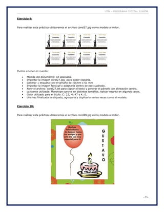 UTN – PROGRAMA DIGITAL JUNIOR
- 23-
Ejercicio 9:
Para realizar esta práctica utilizaremos el archivo corel27.jpg como modelo a imitar.
Puntos a tener en cuenta:
 Medida del documento: A4 apaisada.
 Importar la imagen corel27.jpg para poder copiarla.
 Generar 1 etiqueta con el tamaño de: 61mm x 61 mm
 Importar la imagen farol.gif y adaptarla dentro de ese cuadrado.
 Abrir el archivo: corel27.txt para copiar el texto y generar el párrafo con alineación centro.
 La fuente utilizada: Monotype cursiva en distintos tamaños. Aplicar negrita en algunos casos.
 Color utilizado para el titulo: C: 22, M: 47 y K: 0.
 Una vez finalizada la etiqueta, agruparla y duplicarla varias veces como el modelo.
Ejercicio 10:
Para realizar esta práctica utilizaremos el archivo corel28.jpg como modelo a imitar.
 