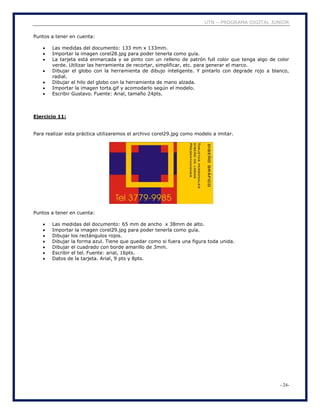 UTN – PROGRAMA DIGITAL JUNIOR
- 24-
Puntos a tener en cuenta:
 Las medidas del documento: 133 mm x 133mm.
 Importar la imagen corel28.jpg para poder tenerla como guía.
 La tarjeta está enmarcada y se pinto con un relleno de patrón full color que tenga algo de color
verde. Utilizar las herramienta de recortar, simplificar, etc. para generar el marco.
 Dibujar el globo con la herramienta de dibujo inteligente. Y pintarlo con degrade rojo a blanco,
radial.
 Dibujar el hilo del globo con la herramienta de mano alzada.
 Importar la imagen torta.gif y acomodarlo según el modelo.
 Escribir Gustavo. Fuente: Arial, tamaño 24pts.
Ejercicio 11:
Para realizar esta práctica utilizaremos el archivo corel29.jpg como modelo a imitar.
Puntos a tener en cuenta:
 Las medidas del documento: 65 mm de ancho x 38mm de alto.
 Importar la imagen corel29.jpg para poder tenerla como guía.
 Dibujar los rectángulos rojos.
 Dibujar la forma azul. Tiene que quedar como si fuera una figura toda unida.
 Dibujar el cuadrado con borde amarillo de 3mm.
 Escribir el tel. Fuente: arial, 16pts.
 Datos de la tarjeta. Arial, 9 pts y 8pts.
 