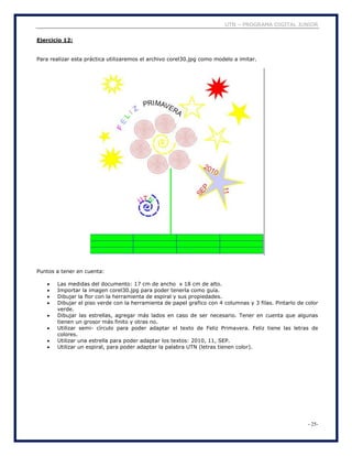 UTN – PROGRAMA DIGITAL JUNIOR
- 25-
Ejercicio 12:
Para realizar esta práctica utilizaremos el archivo corel30.jpg como modelo a imitar.
Puntos a tener en cuenta:
 Las medidas del documento: 17 cm de ancho x 18 cm de alto.
 Importar la imagen corel30.jpg para poder tenerla como guía.
 Dibujar la flor con la herramienta de espiral y sus propiedades.
 Dibujar el piso verde con la herramienta de papel grafico con 4 columnas y 3 filas. Pintarlo de color
verde.
 Dibujar las estrellas, agregar más lados en caso de ser necesario. Tener en cuenta que algunas
tienen un grosor más finito y otras no.
 Utilizar semi- círculo para poder adaptar el texto de Feliz Primavera. Feliz tiene las letras de
colores.
 Utilizar una estrella para poder adaptar los textos: 2010, 11, SEP.
 Utilizar un espiral, para poder adaptar la palabra UTN (letras tienen color).
 